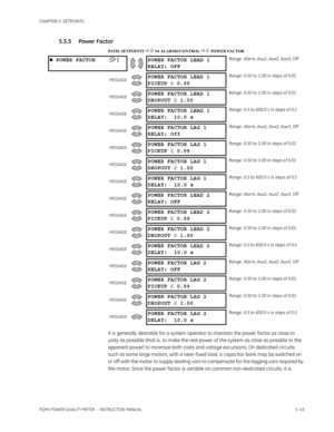 Page 129CHAPTER 5: SETPOINTS
PQMII POWER QUALITY METER  – INSTRUCTION MANUAL5–43
5.5.5 Power Factor
PATH: SETPOINTS  S4 ALARMS/CONTROL  POWER FACTOR
It is generally desirable for a system operator to maintain the power factor as close to 
unity as possible (that is, to make the real power of the system as close as possible to the 
apparent power) to minimize both costs and voltage excursions. On dedicated circuits 
such as some large motors, with a near-f ixed load, a capacitor bank may be switched on 
or...