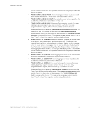 Page 131CHAPTER 5: SETPOINTS
PQMII POWER QUALITY METER  – INSTRUCTION MANUAL5–45
process control. A minimum of 20 V applied must exist on all voltage inputs before this 
feature will operate.
•POWER FACTOR LEAD 1(2) PICKUP: When a leading power factor equals or exceeds 
the level set by this setpoint , a Power Factor Lead 1(2) condition will occur.
•POWER FACTOR LEAD 1(2) DROPOUT: When a leading power factor drops below this 
level, the Power Factor Lead 1(2) condition will drop out .
•POWER FACTOR LEAD 1(2)...