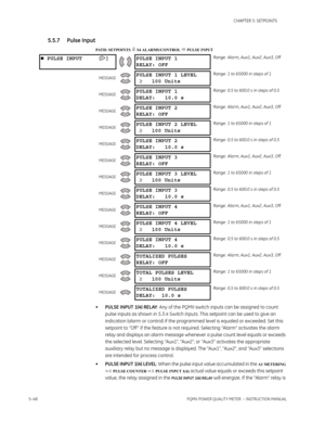 Page 1345–48PQMII POWER QUALITY METER  – INSTRUCTION MANUAL
CHAPTER 5: SETPOINTS
5.5.7 Pulse Input
PATH: SETPOINTS  S4 ALARMS/CONTROL  PULSE INPUT
•PULSE INPUT 1(4) RELAY: Any of the PQMII switch inputs can be assigned to count 
pulse inputs as shown in 5.3.4 Switch Inputs. This setpoint can be used to give an 
indication (alarm or control) if the programmed level is equaled or exceeded. Set this 
setpoint to “Off ” if the feature is not required. Selecting “Alarm” activates the alarm 
relay and displays an...