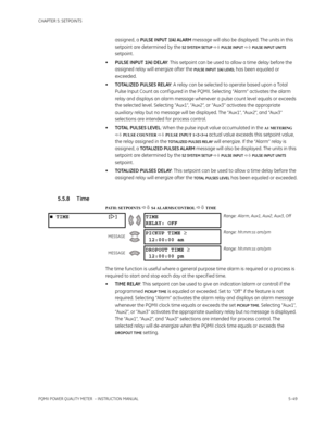 Page 135CHAPTER 5: SETPOINTS
PQMII POWER QUALITY METER  – INSTRUCTION MANUAL5–49
assigned, a PULSE INPUT 1(4) ALARM message will also be displayed. The units in this 
setpoint are determined by the 
S2 SYSTEM SETUP  PULSE INPUT  PULSE INPUT UNITS 
setpoint .
•PULSE INPUT 1(4) DELAY: This setpoint can be used to allow a time delay before the 
assigned relay will energize after the 
PULSE INPUT 1(4) LEVEL has been equaled or 
exceeded.
•TOTALIZED PULSES RELAY: A relay can be selected to operate based upon a...