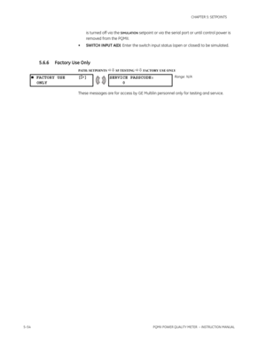 Page 1405–54PQMII POWER QUALITY METER  – INSTRUCTION MANUAL
CHAPTER 5: SETPOINTS
is turned off via the SIMULATION setpoint or via the serial port or until control power is 
removed from the PQMII.
•SWITCH INPUT A(D): Enter the switch input status (open or closed) to be simulated.
5.6.6 Factory Use Only
PATH: SETPOINTS  S5 TESTING  FACTORY USE ONLY
These messages are for access by GE Multilin personnel only for testing and service.
 FACTORY USE []
ONLYSERVICE PASSCODE:
0Range: N/A 