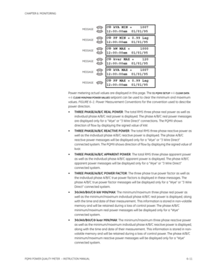 Page 151CHAPTER 6: MONITORING
PQMII POWER QUALITY METER  – INSTRUCTION MANUAL6–11
Power metering actual values are displayed in this page. The S1 PQMII SETUP  CLEAR DATA 
 CLEAR MIN/MAX POWER VALUES
 setpoint can be used to clear the minimum and maximum 
values. FIGURE 6–1: Power Measurement Conventions for the convention used to describe 
power direction.
•THREE PHASE/A/B/C REAL POWER: The total RMS three phase real power as well as 
individual phase A/B/C real power is displayed. The phase A/B/C real power...