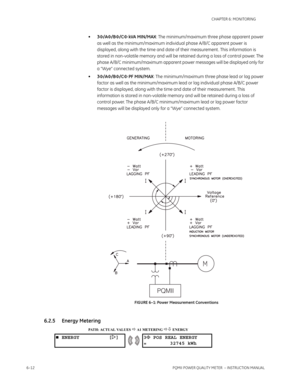 Page 1526–12PQMII POWER QUALITY METER  – INSTRUCTION MANUAL
CHAPTER 6: MONITORING
•3Φ/AΦ/BΦ/CΦ kVA MIN/MAX: The minimum/maximum three phase apparent power 
as well as the minimum/maximum individual phase A/B/C apparent power is 
displayed, along with the time and date of their measurement . This information is 
stored in non-volatile memory and will be retained during a loss of control power. The 
phase A/B/C minimum/maximum apparent power messages will be displayed only for 
a “Wye” connected system....