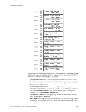 Page 153CHAPTER 6: MONITORING
PQMII POWER QUALITY METER  – INSTRUCTION MANUAL6–13
Energy metering actual values are displayed here. The S1 PQMII SETUP  CLEAR DATA  CLEAR 
ENERGY VALUES
 setpoint clears these values. The displayed energy values roll over to “0” once 
the value “4294967295” (FFFFFFFFh) has been reached.
•3Φ POS/NEG REAL ENERGY: These messages display the positive/negative watthours 
(in kWh) since the 
TIME OF LAST RESET date. Real power in the positive direction add to 
the 
3Φ POS REAL...