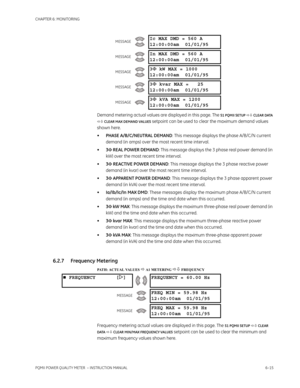 Page 155CHAPTER 6: MONITORING
PQMII POWER QUALITY METER  – INSTRUCTION MANUAL6–15
Demand metering actual values are displayed in this page. The S1 PQMII SETUP  CLEAR DATA 
 CLEAR MAX DEMAND VALUES
 setpoint can be used to clear the maximum demand values 
shown here.
•PHASE A/B/C/NEUTRAL DEMAND: This message displays the phase A/B/C/N current 
demand (in amps) over the most recent time interval.
•3Φ REAL POWER DEMAND: This message displays the 3 phase real power demand (in 
kW) over the most recent time...