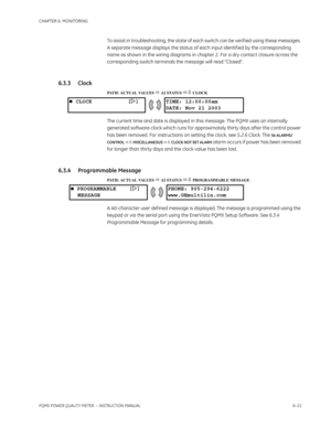 Page 161CHAPTER 6: MONITORING
PQMII POWER QUALITY METER  – INSTRUCTION MANUAL6–21
To assist in troubleshooting, the state of each switch can be verif ied using these messages. 
A separate message displays the status of each input identif ied by the corresponding 
name as shown in the wiring diagrams in chapter 2. For a dry contact closure across the 
corresponding switch terminals the message will read “Closed”.
6.3.3 Clock
PATH: ACTUAL VALUES  A2 STATUS  CLOCK
The current time and date is displayed in this...