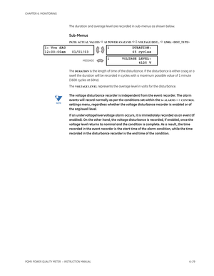 Page 169CHAPTER 6: MONITORING
PQMII POWER QUALITY METER  – INSTRUCTION MANUAL6–29
The duration and average level are recorded in sub-menus as shown below.
Sub-Menus
PATH: ACTUAL VALUES  A3 POWER ANALYSIS  VOLTAGE DIST...  1(500): 
The DURATION is the length of time of the disturbance. If the disturbance is either a sag or a 
swell the duration will be recorded in cycles with a maximum possible value of 1 minute 
(3600 cycles at 60Hz).
The 
VOLTAGE LEVEL represents the average level in volts for the...