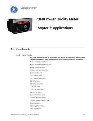 Page 173PQMII POWER QUALITY METER  – INSTRUCTION MANUAL7–1
PQMII Power Quality Meter
Chapter 7: Applications
Digital Energy
Appli ca tions
7.1 Event Recorder
7.1.1 List of Events
The Event Recorder stores all online data in a section of non-volatile memory when
triggered by an event . The PQMII def ines any of the following situations as an event:
Analog Input Alternate Alarm
Analog Input Alternate Alarm Clear
Analog Input Main Alarm
Analog Input Main Alarm Clear
Clear Event Record
Clock Not Set Alarm
Clock Not...