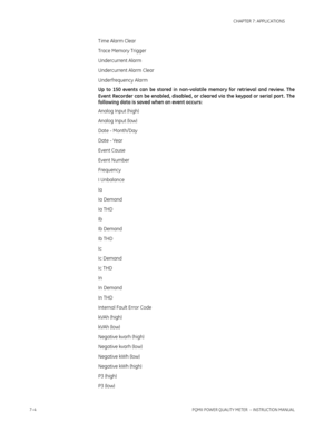 Page 1767–4PQMII POWER QUALITY METER  – INSTRUCTION MANUAL
CHAPTER 7: APPLICATIONS
Time Alarm Clear
Trace Memory Trigger
Undercurrent Alarm
Undercurrent Alarm Clear
Underfrequency Alarm
Up to 150 events can be stored in non-volatile memory for retrieval and review. The
Event Recorder can be enabled, disabled, or cleared via the keypad or serial port . The
following data is saved when an event occurs:
Analog Input (high)
Analog Input (low)
Date - Month/Day
Date - Year
Event Cause
Event Number
Frequency
I...