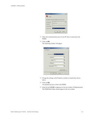 Page 181CHAPTER 7: APPLICATIONS
PQMII POWER QUALITY METER  – INSTRUCTION MANUAL7–9
Select the communications port of your PC that is connected to the 
PQMII.
Click on OK. 
The following window will appear.
Change the settings in the Properties window to match those shown 
above.
Click on OK. 
You should now have a link to the PQMII. 
Enter the text LOAD in uppercase in the text window of Hyperterminal.
The PQMII Boot Menu should appear in the text window. 
