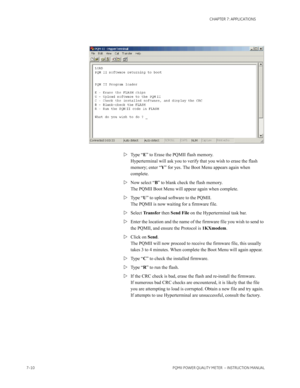 Page 1827–10PQMII POWER QUALITY METER  – INSTRUCTION MANUAL
CHAPTER 7: APPLICATIONS
Type “E” to Erase the PQMII flash memory.
Hyperterminal will ask you to verify that you wish to erase the flash 
memory; enter “Y” for yes. The Boot Menu appears again when 
complete.
Now select “B” to blank check the flash memory. 
The PQMII Boot Menu will appear again when complete.
Type “U” to upload software to the PQMII. 
The PQMII is now waiting for a firmware file. 
Select Tr a n s f e r then Send File on the...