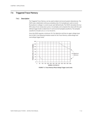 Page 185CHAPTER 7: APPLICATIONS
PQMII POWER QUALITY METER  – INSTRUCTION MANUAL7–13
7.4 Triggered Trace Memory
7.4.1 Description
The Triggered Trace Memory can be used to detect and record system disturbances. The 
PQMII uses a dedicated continuous sampling rate of 16 samples per cycle to record 
fluctuations in voltage or current as per user def ined levels. The PQMII calculates the true 
RMS value of one consecutive cycle, or 16 samples, and compares this value with the user-
def ined trigger levels to...