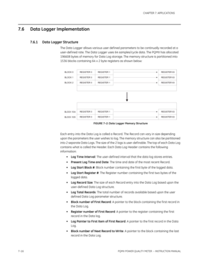 Page 1887–16PQMII POWER QUALITY METER  – INSTRUCTION MANUAL
CHAPTER 7: APPLICATIONS
7.6 Data Logger Implementation
7.6.1 Data Logger Structure
The Data Logger allows various user def ined parameters to be continually recorded at a 
user-def ined rate. The Data Logger uses 64 samples/cycle data. The PQMII has allocated 
196608 bytes of memory for Data Log storage. The memory structure is partitioned into 
1536 blocks containing 64×2 byte registers as shown below:
FIGURE 7–2: Data Logger Memory Structure
Each...