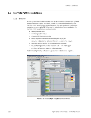 Page 201–12PQMII POWER QUALITY METER  – INSTRUCTION MANUAL
CHAPTER 1: OVERVIEW
1.4 EnerVista PQMII Setup Software
1.4.1 Overview
All data continuously gathered by the PQMII can be transferred to a third party software 
program for display, control, or analysis through the communications interface. The 
EnerVista PQMII Setup Software allows the user to view and manipulate this data and 
assists in programming the PQMII. Some of the tasks that can be executed using the 
EnerVista PQMII Setup Software package...