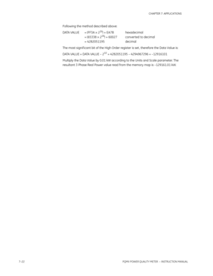 Page 1947–22PQMII POWER QUALITY METER  – INSTRUCTION MANUAL
CHAPTER 7: APPLICATIONS
Following the method described above:
DATA VALUE = (FF3A × 2
16) + EA7B hexadecimal
= (65338 × 216) + 60027 converted to decimal
= 4282051195 decimal
The most signif icant bit of the High Order register is set , therefore the Data Value is:
DATA VALUE = DATA VALUE – 2
32 = 4282051195 – 4294967296 = –12916101
Multiply the Data Value by 0.01 kW according to the Units and Scale parameter. The 
resultant 3 Phase Real Power value read...