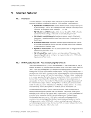 Page 195CHAPTER 7: APPLICATIONS
PQMII POWER QUALITY METER  – INSTRUCTION MANUAL7–23
7.8 Pulse Input Application
7.8.1 Description
The PQMII has up to 4 Logical Switch Inputs that can be conf igured as Pulse Input 
Counters. Variables to consider when using the PQMII as a Pulse Input Counter are:
•PQMII Switch Input A(D) Function: Def ines the functionality to be provided by the 
PQMII Switch Input . For use as a Pulse Input Counter, the PQMII Switch Input to be 
used must be assigned as either Pulse Input 1, 2,...