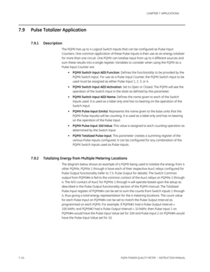 Page 1967–24PQMII POWER QUALITY METER  – INSTRUCTION MANUAL
CHAPTER 7: APPLICATIONS
7.9 Pulse Totalizer Application
7.9.1 Description
The PQMII has up to 4 Logical Switch Inputs that can be conf igured as Pulse Input 
Counters. One common application of these Pulse Inputs is their use as an energy totalizer 
for more than one circuit . One PQMII can totalize input from up to 4 different sources and 
sum these results into a single register. Variables to consider when using the PQMII as a 
Pulse Input Counter...