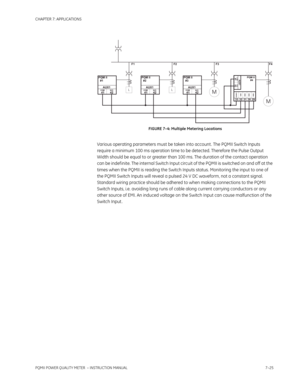 Page 197CHAPTER 7: APPLICATIONS
PQMII POWER QUALITY METER  – INSTRUCTION MANUAL7–25
FIGURE 7–4: Multiple Metering Locations
Various operating parameters must be taken into account . The PQMII Switch Inputs 
require a minimum 100 ms operation time to be detected. Therefore the Pulse Output 
Width should be equal to or greater than 100 ms. The duration of the contact operation 
can be indef inite. The internal Switch Input circuit of the PQMII is switched on and off at the 
times when the PQMII is reading the...