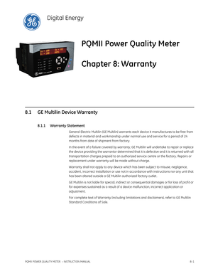 Page 199PQMII POWER QUALITY METER  – INSTRUCTION MANUAL8–1
PQMII Power Quality Meter
Chapter 8: Warranty
Digital Energy
War ranty
8.1 GE Multilin Device Warranty
8.1.1 Warranty Statement
General Electric Multilin (GE Multilin) warrants each device it manufactures to be free from 
defects in material and workmanship under normal use and service for a period of 24 
months from date of shipment from factory.
In the event of a failure covered by warranty, GE Multilin will undertake to repair or replace 
the device...