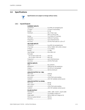 Page 23CHAPTER 1: OVERVIEW
PQMII POWER QUALITY METER  – INSTRUCTION MANUAL1–15
1.6 Specif ications
NoteSpecif ications are subject to change without notice.
1.6.1 Inputs/Outputs
CURRENT INPUTS
Conversion: .................................................. true RMS, 64 samples/cycle
CT Input:......................................................... 1 A and 5 A secondary
Burden: ........................................................... 0.2 VA
Overload: ....................................................... 20...