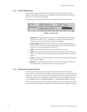 Page 322–2PQMII POWER QUALITY METER  – INSTRUCTION MANUAL
CHAPTER 2: INSTALLATION
2.1.2 Product Identif ication
Product attributes vary according to the conf iguration and options selected on the 
customer order. Before applying power to the PQMII, examine the label on the back and 
ensure the correct options are installed.
The following section explains the information included on the label shown below:
FIGURE 2–2: Product Label
•Model No: Shows the PQMII conf iguration. The model number for a basic panel...