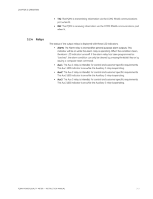 Page 53CHAPTER 3: OPERATION
PQMII POWER QUALITY METER  – INSTRUCTION MANUAL3–3
•TX2: The PQMII is transmitting information via the COM2 RS485 communications 
port when lit .
•RX2: The PQMII is receiving information via the COM2 RS485 communications port 
when lit .
3.2.4 Relays
The status of the output relays is displayed with these LED indicators.
•Alarm: The Alarm relay is intended for general purpose alarm outputs. This 
indicator will be on while the Alarm relay is operating. When the condition clears, 
the...