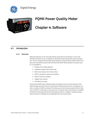 Page 61PQMII POWER QUALITY METER  – INSTRUCTION MANUAL4–1
PQMII Power Quality Meter
Chapter 4: Software
Digital Energy
Softw are
4.1 Introduction
4.1.1 Overview
Although setpoints can be manually entered using the front panel keys, it is far more 
eff icient and easier to use a computer to download values through the communications 
port . The no-charge EnerVista PQMII Setup Software included with the PQMII makes this a 
quick and convenient process. With the EnerVista PQMII Setup Software running on your 
PC,...