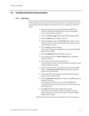 Page 67CHAPTER 4: SOFTWARE
PQMII POWER QUALITY METER  – INSTRUCTION MANUAL4–7
4.2 Conf iguring Serial Communications
4.2.1 Description
Before starting, verify that the serial cable is properly connected to either the RS232 port 
on the front panel of the device (for RS232 communications) or to the RS485 terminals on 
the back of the device (for RS485 communications). See 4.1.2: Hardware for connection 
details.
Install and start the latest version of the EnerVista PQMII Setup 
Software (available from the GE...