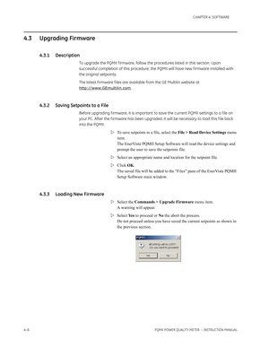 Page 684–8PQMII POWER QUALITY METER  – INSTRUCTION MANUAL
CHAPTER 4: SOFTWARE
4.3 Upgrading Firmware
4.3.1 Description
To upgrade the PQMII f irmware, follow the procedures listed in this section. Upon 
successful completion of this procedure, the PQMII will have new f irmware installed with 
the original setpoints.
The latest f irmware f iles are available from the GE Multilin website at 
http://www.GEmultilin.com.
4.3.2 Saving Setpoints to a File
Before upgrading f irmware, it is important to save the current...