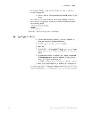 Page 704–10PQMII POWER QUALITY METER  – INSTRUCTION MANUAL
CHAPTER 4: SOFTWARE
The EnerVista PQMII Setup Software will notify the user when the PQMII has 
f inished loading the f ile. 
Carefully read any displayed messages and click OK to return the main 
screen.
If the PQMII does not communicate with the EnerVista PQMII Setup Software, 
ensure that the following PQMII setpoints correspond with the EnerVista PQMII 
Setup Software settings:
MODBUS COMMUNICATION ADDRESS
BAUD RATE
PARIT Y
 (if applicable)
Also,...