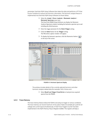 Page 744–14PQMII POWER QUALITY METER  – INSTRUCTION MANUAL
CHAPTER 4: SOFTWARE
parameter. EnerVista PQMII Setup Software then takes this data and performs a FFT (Fast 
Fourier Transform) to extract the harmonic information. The harmonic analysis feature is 
implemented into EnerVista PQMII Setup Software as shown below.
Select the Actual > Power Analysis > Harmonic Analysis > 
Harmonic Spectrum menu item. 
The EnerVista PQMII Setup Software can display the Harmonic 
Analysis Spectrum window including the...