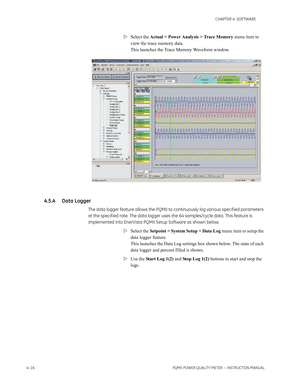 Page 764–16PQMII POWER QUALITY METER  – INSTRUCTION MANUAL
CHAPTER 4: SOFTWARE
Select the Actual > Power Analysis > Trace Memory menu item to 
view the trace memory data. 
This launches the Trace Memory Waveform window.
4.5.4 Data Logger
The data logger feature allows the PQMII to continuously log various specif ied parameters 
at the specif ied rate. The data logger uses the 64 samples/cycle data. This feature is 
implemented into EnerVista PQMII Setup Software as shown below.
Select the Setpoint > System...