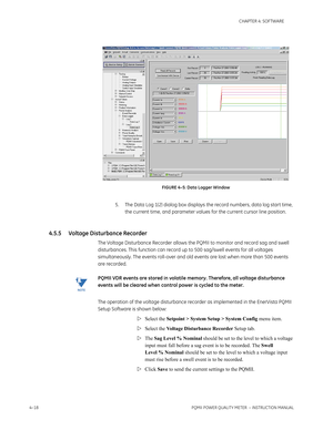 Page 784–18PQMII POWER QUALITY METER  – INSTRUCTION MANUAL
CHAPTER 4: SOFTWARE
FIGURE 4–5: Data Logger Window
5. The Data Log 1(2) dialog box displays the record numbers, data log start time, 
the current time, and parameter values for the current cursor line position.
4.5.5 Voltage Disturbance Recorder
The Voltage Disturbance Recorder allows the PQMII to monitor and record sag and swell 
disturbances. This function can record up to 500 sag/swell events for all voltages 
simultaneously. The events roll-over and...