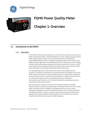 Page 9PQMII POWER QUALITY METER  – INSTRUCTION MANUAL1–1
PQMII Power Quality Meter
Chapter 1: Overview
Digital Energy
Ov er vie w
1.1 Introduction to the PQMII
1.1.1 Description
The GE Multilin PQMII Power Quality Meter is an ideal choice for continuous monitoring of a 
single or three-phase system. It provides metering for current , voltage, real power, reactive 
power, apparent power, energy use, cost of power, power factor, and frequency. 
Programmable setpoints and four assignable output relays allow...