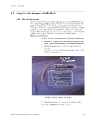 Page 81CHAPTER 4: SOFTWARE
PQMII POWER QUALITY METER  – INSTRUCTION MANUAL4–21
4.6 Using EnerVista Viewpoint with the PQMII
4.6.1 Plug and Play Example
EnerVista Viewpoint is an optional software package that puts critical PQMII information 
onto any PC with plug-and-play simplicity. EnerVista Viewpoint connects instantly to the 
PQMII via serial, ethernet or modem and automatically generates detailed overview, 
metering, power, demand, energy and analysis screens. Installing EnerVista Launchpad 
(see previous...