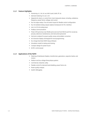 Page 101–2PQMII POWER QUALITY METER  – INSTRUCTION MANUAL
CHAPTER 1: OVERVIEW
1.1.2 Feature Highlights
• Monitoring: A, V, VA, W, var, kWh, kvarh, kVAh, PF, Hz
• Demand metering: W, var, A, VA
• Setpoints for alarm or control from most measured values, including: unbalance, 
frequency, power factor, voltage, and current
• four (4) output relays / four (4) switch inputs for flexible control conf iguration
• four (4) isolated analog outputs replace transducers for PLC interface
• one 4 to 20 mA analog input
•...