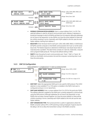 Page 945–8PQMII POWER QUALITY METER  – INSTRUCTION MANUAL
CHAPTER 5: SETPOINTS
•MODBUS COMMUNICATION ADDRESS: Enter a unique address from 1 to 255. The 
selected address is used for all serial communication ports. Address 0 represents a 
broadcast message to which all PQMIIs will listen but not respond. Although addresses 
do not have to be sequential, no two PQMIIs can have the same address or there will 
be conflicts resulting in errors. Generally, each PQMII added to the link uses the next 
higher address,...