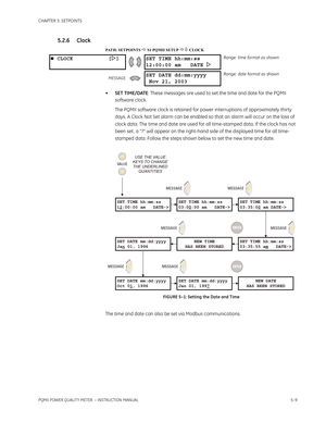 Page 95CHAPTER 5: SETPOINTS
PQMII POWER QUALITY METER  – INSTRUCTION MANUAL5–9
5.2.6 Clock
PATH: SETPOINTS  S1 PQMII SETUP  CLOCK
•SET TIME/DATE: These messages are used to set the time and date for the PQMII 
software clock.
The PQMII software clock is retained for power interruptions of approximately thirty 
days. A Clock Not Set alarm can be enabled so that an alarm will occur on the loss of 
clock data. The time and date are used for all time-stamped data. If the clock has not 
been set , a “?” will...