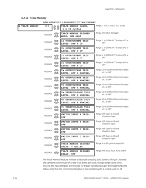 Page 1005–14PQMII POWER QUALITY METER  – INSTRUCTION MANUAL
CHAPTER 5: SETPOINTS
5.2.10 Trace Memory
PATH: SETPOINTS  S1 PQMII SETUP  TRACE MEMORY
The Trace Memory feature involves a separate sampling data stream. All input channels 
are sampled continuously at a rate of 16 times per cycle. Using a single-cycle block 
interval, the input samples are checked for trigger conditions as per the trigger setpoints 
below. Note that the normal sampling burst (64 samples/cycle, 2 cycles) used for all 
 TRACE MEMORY...