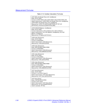 Page 114Measurement Formulas
2-38LOGIQ 3 Expert/LOGIQ 3 Pro/LOGIQ 3 Advanced Reference Manual
Direction 5122542-100 Rev. 2
LVEF MOD LAX [Single Plane LAX, AutoBiplane]
Mode: 2D:CF:VR2D
Formula: ({LVEDV MOD LAX}-{LVESV MOD LAX})/{LVEDV MOD LAX}
Needs measurement: LVEDV MOD LAX [Single Plane LAX, AutoBiplane], 
LVESV MOD LAX [Single Plane LAX, AutoBiplane]
Measured by: LVESV LAX [2DVOLUMETRACE], EF SP LAX 
[AUTOCALC], AutoVolume [2DAUTOVOLUME]
LVESV MOD BP [Biplane, AutoBiplane]
Mode: 2D:CF:VR2D
Formula:...