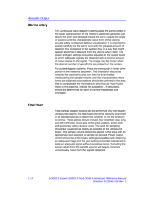 Page 18Acoustic Output
1-12LOGIQ 3 Expert/LOGIQ 3 Pro/LOGIQ 3 Advanced Reference Manual
Direction 5122542-100 Rev. 2
Uterine artery 
For Continuous wave doppler systems,place the pencil probe in 
the lower lateral portion of the mother’s abdomen.generally just 
above the groin and directed toward the cervix.Adjust the angle 
or position until the characterist ic wave form of the uterine/ 
arcuate artery is obtained.Without visualization, it is important to 
search carefully for the wave form with the greatest...