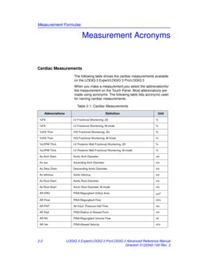 Page 78Measurement Formulas
2-2LOGIQ 3 Expert/LOGIQ 3 Pro/LOGIQ 3 Advanced Reference Manual
Direction 5122542-100 Rev. 2
Measurement Acronyms
Cardiac Measurements
The following table shows tha cardiac measurements available 
on the LOGIQ 3 Expert/LOGIQ 3 Pro/LOGIQ 3
When you make a measurement,you select the abbreviationfor 
the measurement on the Touch Panel. Most abbreviations are 
made using acronyms. The following table lists acronyms used 
for naming cardiac measurements.
Table 2-1: Cardiac Measurements...