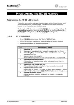 Page 12
         
 
GE Security g 
 
PROGRAMMING THE NX-8E KEYPADS 
Programming the NX-8E LED keypads 
This section describes how to program the address and partition for each keypad, and it 
also explains the options that are available. The address of the keypad is important 
because the panel uses it to supervise the keypads.  
The factory default for the master code is [1]-[2]-[3]-[4] when using a 4-digit code, or [1]-
[2]-[3]-[4]-[5]-[6] for a 6-digit code. The factory default for the “Go To Program” code...