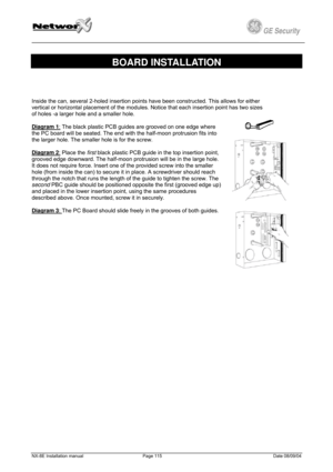 Page 115
         
 
GE Security g 
  
Security g 
BOARD INSTALLATION  
 
 
 
Inside the can, several 2-holed insertion points have been constructed. This allows for either 
Diagram 1:
vertical or horizontal placement of the modules. Notice that each insertion point has two sizes 
of holes -a larger hole and a smaller hole. 
 
 The black plastic PCB guides are grooved on one edge where 
the PC board will be seated. The end with the half-moon protrusion fits into 
the larger hole. The smaller hole is for the...