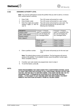 Page 22
         
 
GE Security g 
[*]-[6]  ASSIGNING AUTHORITY LEVEL 
 
Note: You must be authorized to access the partition that you wish to add to, or remove 
from, another person’s authority. 
1. Enter [*]-[6] The LCD screen will prompt for a code. 
2. Enter [master code] The LCD screen will prompt for a user number. 
3. Enter the 3 digit user number 
(always 3 digits, i.e. “003” for 
user 3) 
The LCD screen will prompt for a new code. The 
LCD will now prompt you for the first in the 
following list of...
