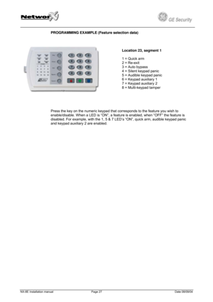 Page 27
         
 
GE Security g 
PROGRAMMING EXAMPLE (Feature selection data) 
 
Security g 
PROGRAMMING EXAMPLE (Feature selection data) 
 
  
Location 23, segment 1 
 
1 = Quick arm 
2 = Re-exit 
3 = Auto bypass 
4 = Silent keypad panic 
5 = Audible keypad panic 
6 = Keypad auxiliary 1 
7 = Keypad auxiliary 2 
8 = Multi-keypad tamper 
 
Press the key on the numeric keypad
 
   
 that corresponds to the feature you wish to 
enable/disable. When a LED is “ON”, a feature is enabled, when “OFF” the feature is...