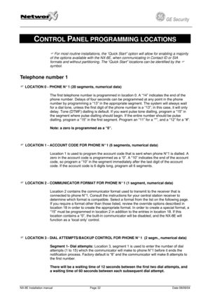 Page 32
         
 
GE Security g 
 
CONTROL PANEL PROGRAMMING LOCATIONS 
) For most routine installations, the “Quick Start” option will allow for enabling a majority 
of the options available with the NX-8E, when communicating in Contact ID or SIA 
formats and without partitioning. The “Quick Start” locations can be identified by the ) 
symbol. 
Telephone number 1 
) LOCATION 0 - PHONE N° 1 (20 segments, numerical data) 
The first telephone number is programmed in location 0. A “14” indicates the end of the...