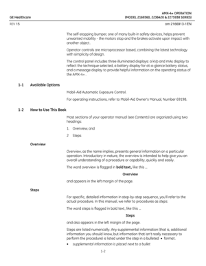 Page 12AMX-4+ OPERATION
GE Healthcare (MODEL 2169360, 2236420 & 2275938 SERIES)
REV 15 om 2166913-1EN
1-2
The self-stopping bumper, one of many built-in safety devices, helps prevent 
unwanted mobility - the motors stop and the brakes activate upon impact with 
another object . 
Operator controls are microprocessor based, combining the latest technology 
with simplicity of design.
The control panel includes three illuminated displays: a kVp and mAs display to 
reflect the technique selected, a battery display...
