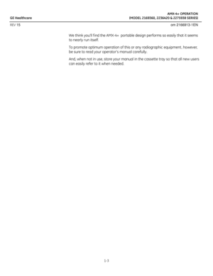 Page 13AMX-4+ OPERATION
GE Healthcare (MODEL 2169360, 2236420 & 2275938 SERIES)
REV 15 om 2166913-1EN
1-3
We think youll f ind the AMX-4+  portable design performs so easily that it seems 
to nearly run itself.
To promote optimum operation of this or any radiographic equipment , however, 
be sure to read your operators manual carefully. 
And, when not in use, store your manual in the cassette tray so that all new users 
can easily refer to it when needed.  