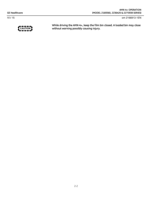 Page 15AMX-4+ OPERATION
GE Healthcare (MODEL 2169360, 2236420 & 2275938 SERIES)
REV 15 om 2166913-1EN
2-2
While driving the AMX-4+, keep the f ilm bin closed. A loaded bin may close 
without warning possibly causing injury.
CAUTION 